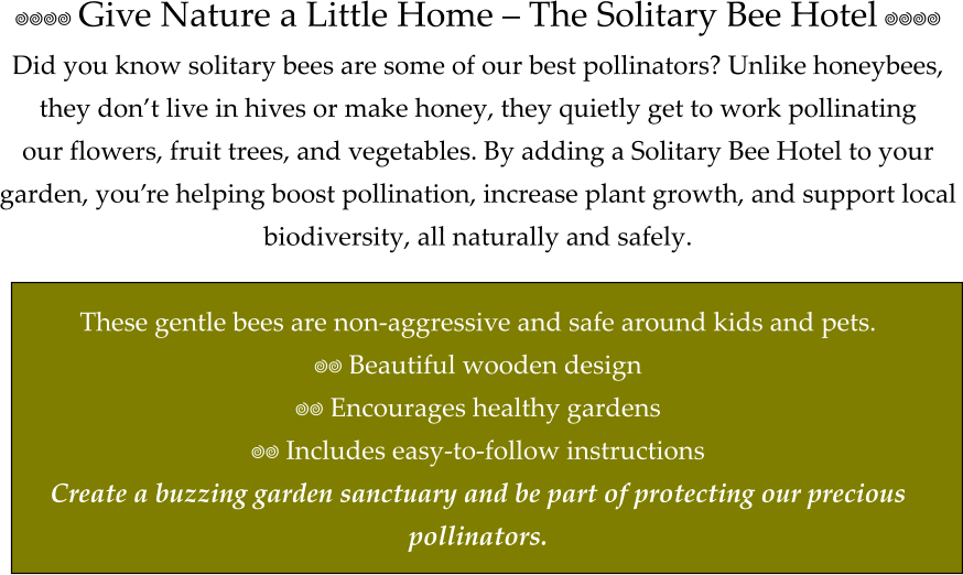 ���� Give Nature a Little Home – The Solitary Bee Hotel ���� Did you know solitary bees are some of our best pollinators? Unlike honeybees,  they don’t live in hives or make honey, they quietly get to work pollinating  our flowers, fruit trees, and vegetables. By adding a Solitary Bee Hotel to your  garden, you’re helping boost pollination, increase plant growth, and support local  biodiversity, all naturally and safely.   These gentle bees are non-aggressive and safe around kids and pets. �� Beautiful wooden design �� Encourages healthy gardens �� Includes easy-to-follow instructions Create a buzzing garden sanctuary and be part of protecting our precious  pollinators.